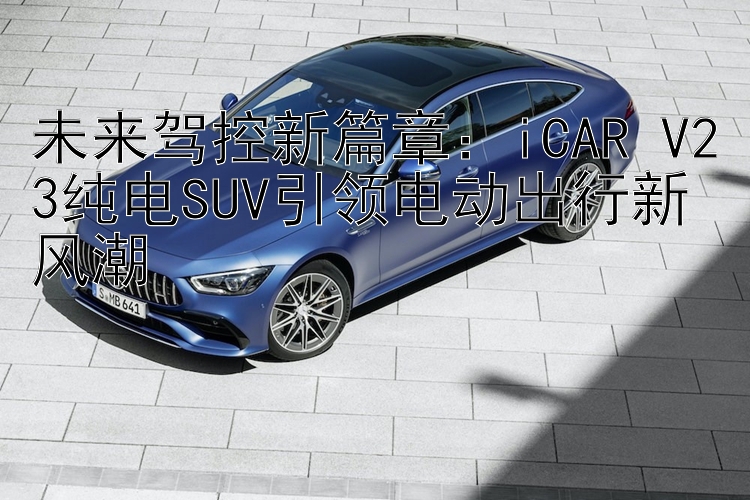 未来驾控新篇章：iCAR V23纯电SUV引领电动出行新风潮