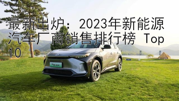 最新出炉：2023年新能源汽车厂商销售排行榜 Top 10