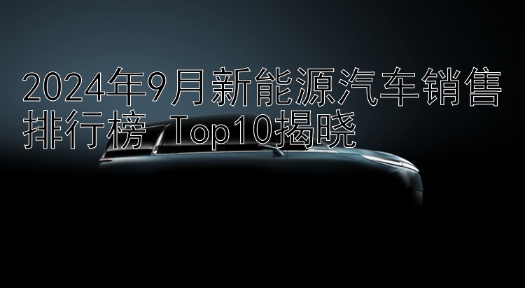 2024年9月新能源汽车销售排行榜 Top10揭晓