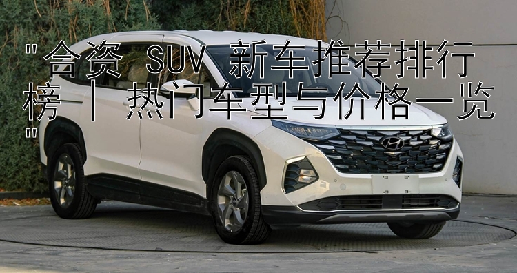 合资 SUV 新车推荐排行榜 | 热门车型与价格一览