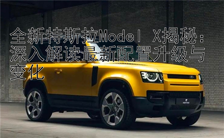 全新特斯拉Model X揭秘：深入解读最新配置升级与变化