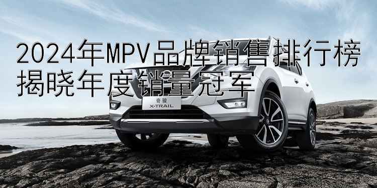 2024年MPV品牌销售排行榜揭晓年度销量冠军