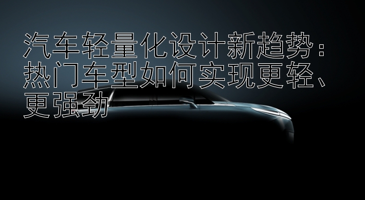 汽车轻量化设计新趋势：热门车型如何实现更轻、更强劲