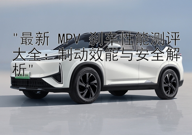 最新 MPV 刹车性能测评大全：制动效能与安全解析