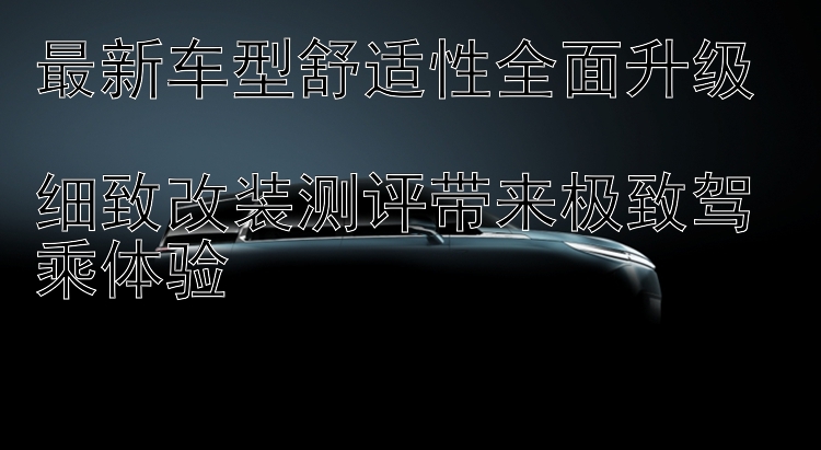 最新车型舒适性全面升级  细致改装测评带来极致驾乘体验