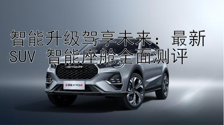 智能升级驾享未来：最新 SUV 智能座舱全面测评