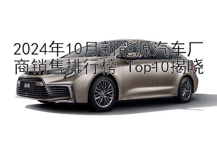 2024年10月新能源汽车厂商销售排行榜 Top10揭晓