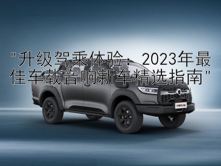 升级驾乘体验：2023年最佳车载音响新车精选指南