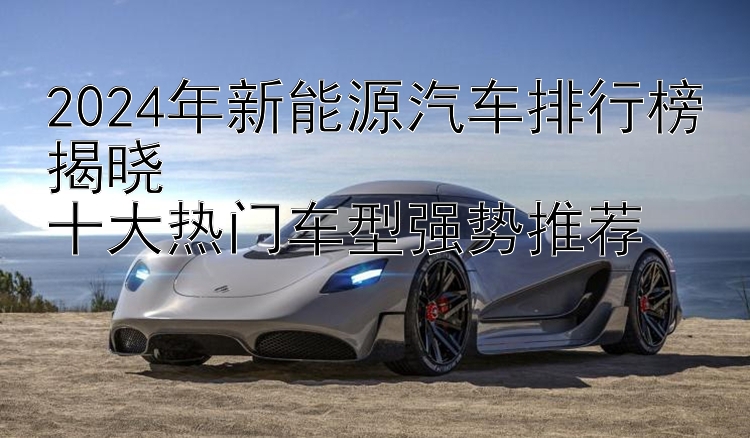 2024年新能源汽车排行榜揭晓  十大热门车型强势推荐