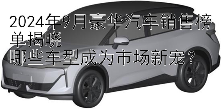 2024年9月豪华汽车销售榜单揭晓  哪些车型成为市场新宠？