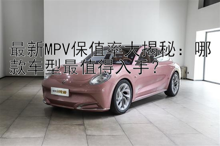 最新MPV保值率大揭秘：哪款车型最值得入手？