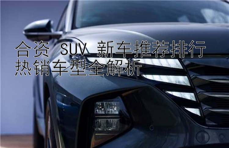 合资 SUV 新车推荐排行 热销车型全解析