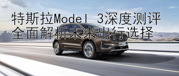 特斯拉Model 3深度测评 全面解析未来出行选择