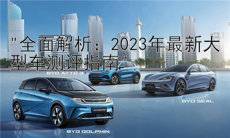 全面解析：2023年最新大型车测评指南