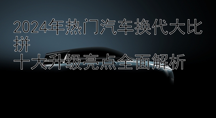 2024年热门汽车换代大比拼  十大升级亮点全面解析