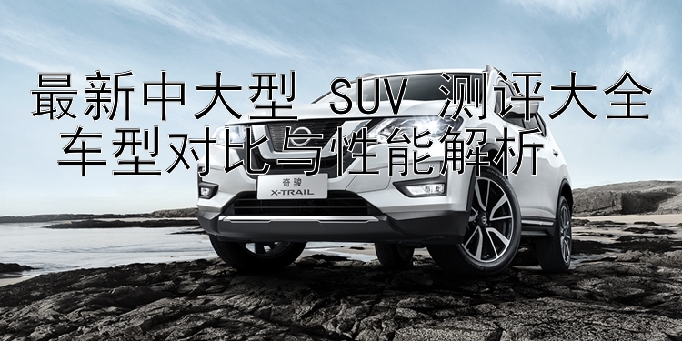 最新中大型 SUV 测评大全 车型对比与性能解析