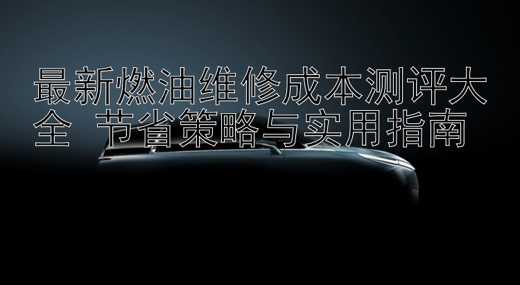 最新燃油维修成本测评大全 节省策略与实用指南