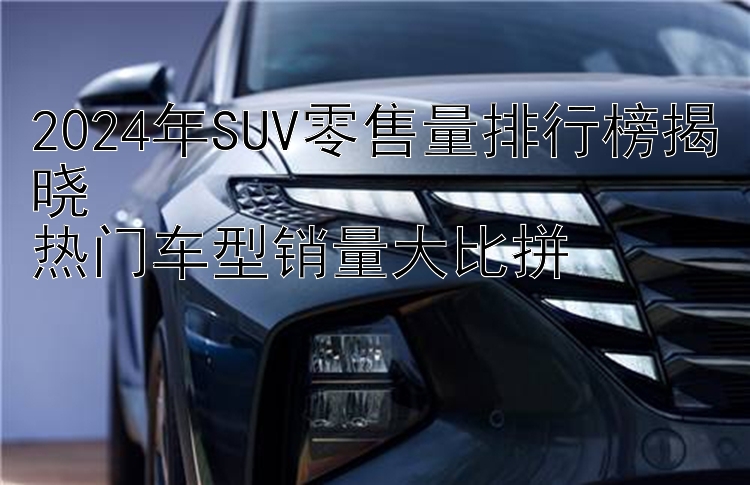 2024年SUV零售量排行榜揭晓  热门车型销量大比拼