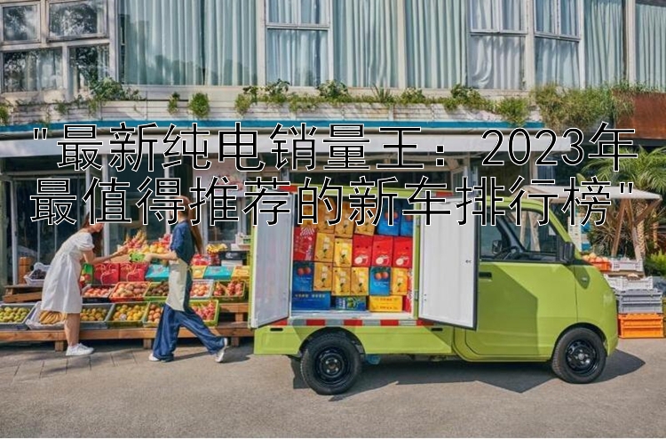 最新纯电销量王：2023年最值得推荐的新车排行榜