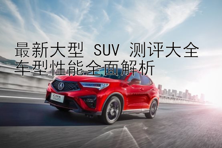 最新大型 SUV 测评大全 车型性能全面解析