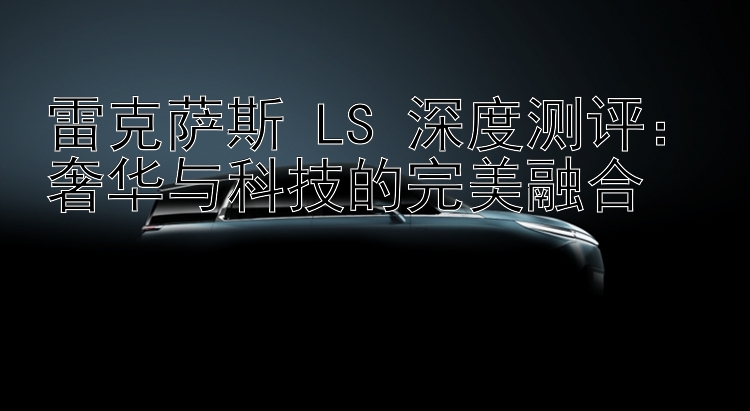 雷克萨斯 LS 深度测评：奢华与科技的完美融合