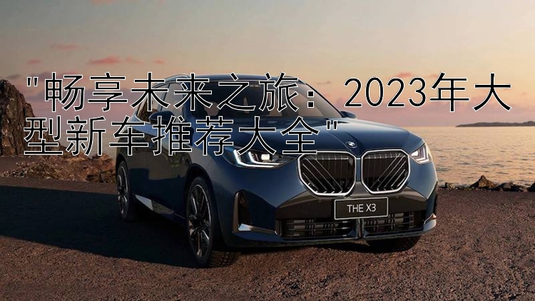 畅享未来之旅：2023年大型新车推荐大全