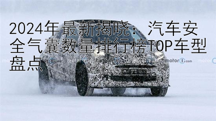 2024年最新揭晓：汽车安全气囊数量排行榜TOP车型盘点