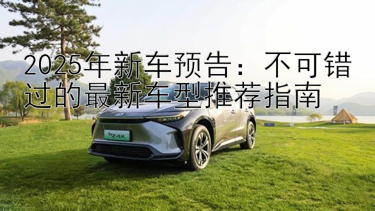 2025年新车预告：不可错过的最新车型推荐指南