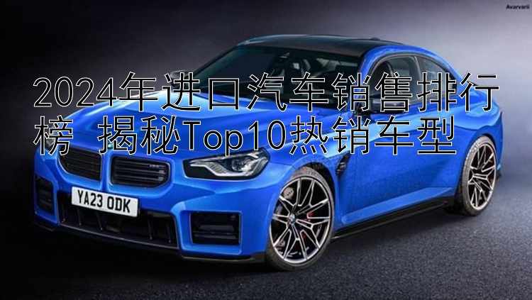 2024年进口汽车销售排行榜 揭秘Top10热销车型