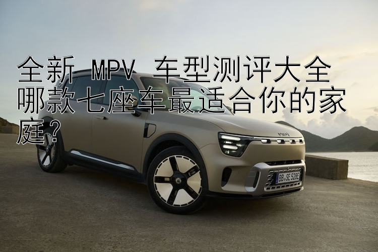 全新 MPV 车型测评大全  哪款七座车最适合你的家庭？