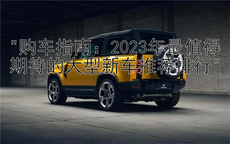 购车指南：2023年最值得期待的大型新车推荐排行