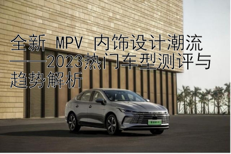 全新 MPV 内饰设计潮流  ——2023热门车型测评与趋势解析