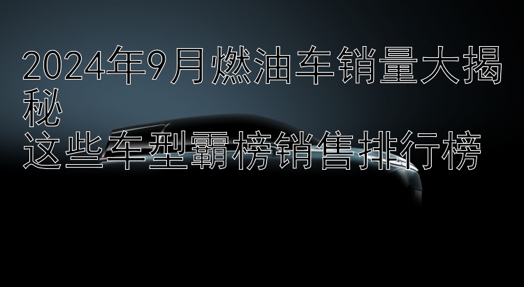 2024年9月燃油车销量大揭秘  这些车型霸榜销售排行榜