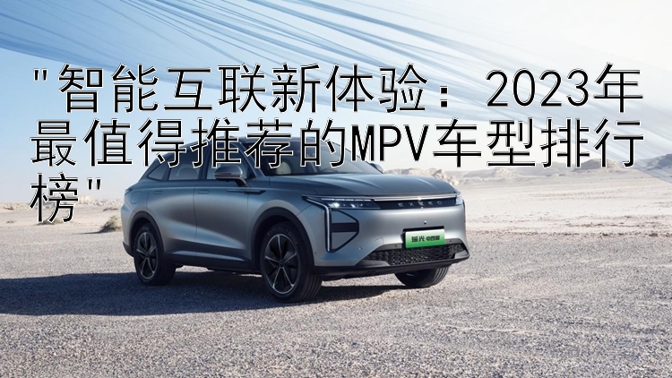 智能互联新体验：2023年最值得推荐的MPV车型排行榜