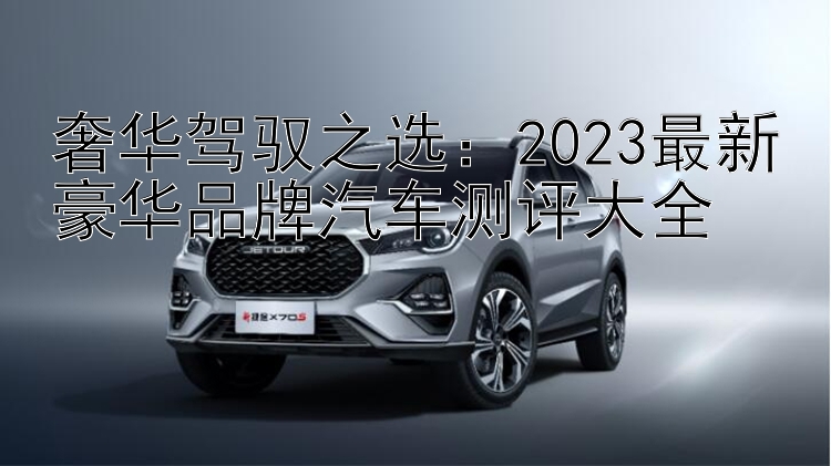 奢华驾驭之选：2023最新豪华品牌汽车测评大全