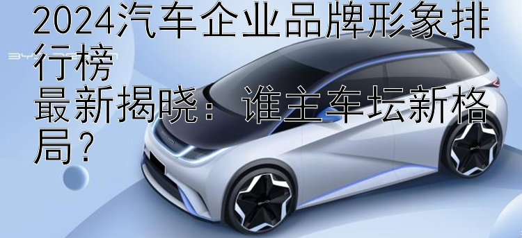 2024汽车企业品牌形象排行榜  最新揭晓：谁主车坛新格局？