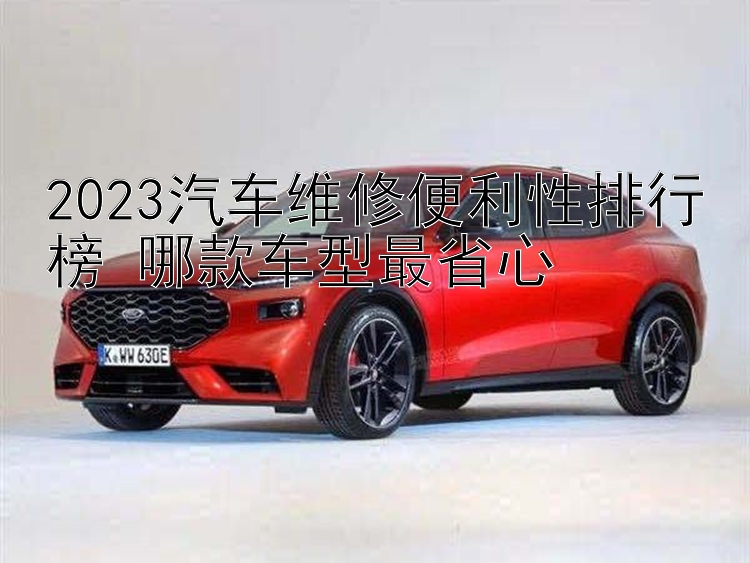 2023汽车维修便利性排行榜 哪款车型最省心