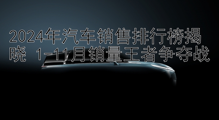 2024年汽车销售排行榜揭晓 1-11月销量王者争夺战