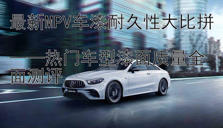 最新MPV车漆耐久性大比拼  ——热门车型漆面质量全面测评