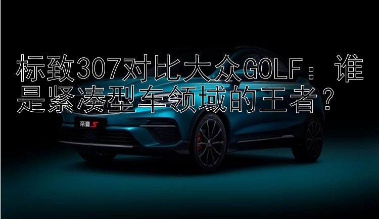 标致307对比大众GOLF：谁是紧凑型车领域的王者？