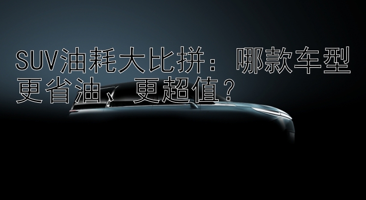 SUV油耗大比拼：哪款车型更省油、更超值？