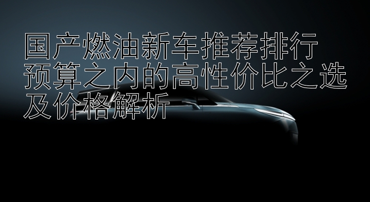 国产燃油新车推荐排行  预算之内的高性价比之选及价格解析