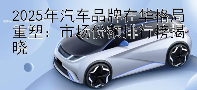 2025年汽车品牌在华格局重塑：市场份额排行榜揭晓