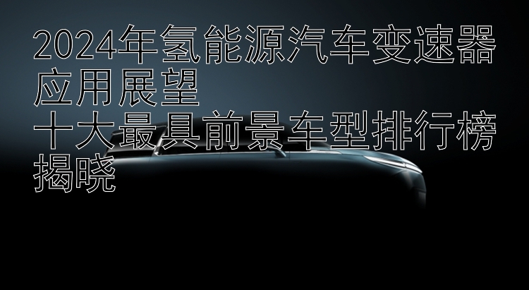 2024年氢能源汽车变速器应用展望  十大最具前景车型排行榜揭晓