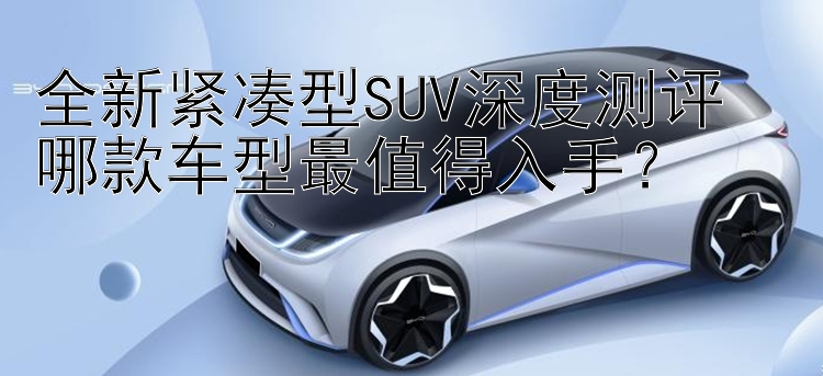 全新紧凑型SUV深度测评  哪款车型最值得入手？