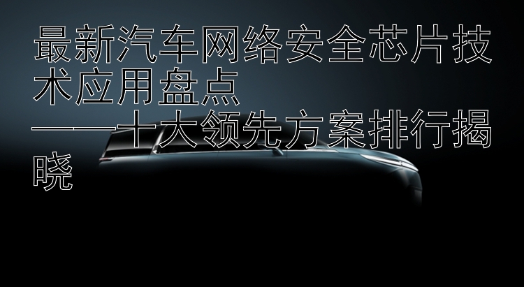 最新汽车网络安全芯片技术应用盘点  ——十大领先方案排行揭晓