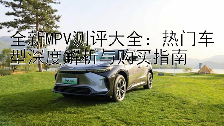 全新MPV测评大全：热门车型深度解析与购买指南