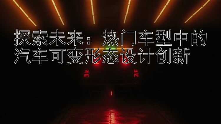 探索未来：热门车型中的汽车可变形态设计创新