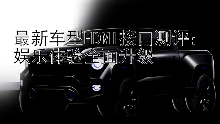 最新车型HDMI接口测评：娱乐体验全面升级