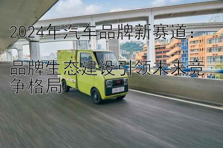 2024年汽车品牌新赛道：  品牌生态建设引领未来竞争格局